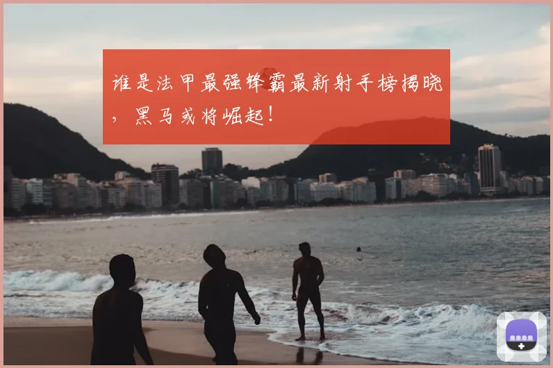 谁是法甲最强锋霸最新射手榜揭晓，黑马或将崛起！