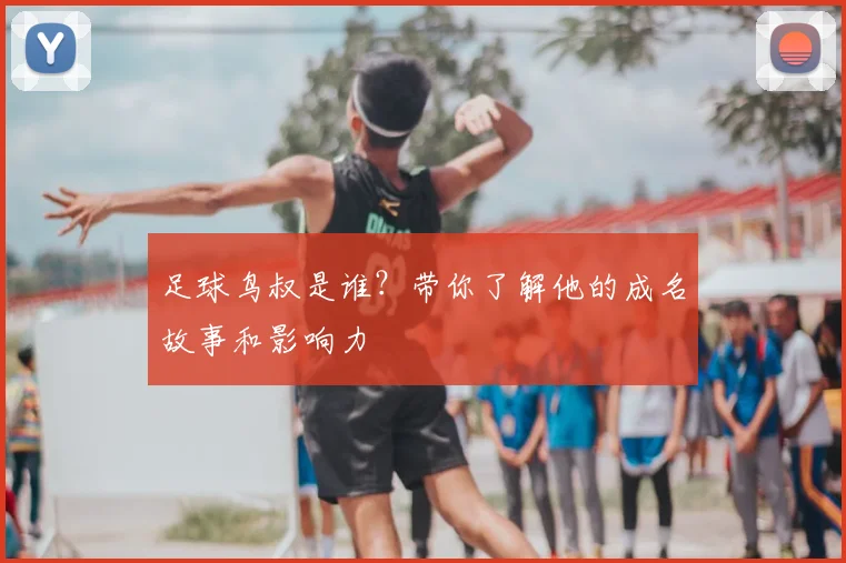 足球鸟叔是谁？带你了解他的成名故事和影响力